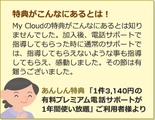特典がこんなにあるとは！MyCloudの特典がこんなにあるとは知りませんでした。加入後、電話サポートで指導してもらった時に通常のサポートでは、指導してもらえないような事も指導してもらえ、感動しました。その節は有難うございました。