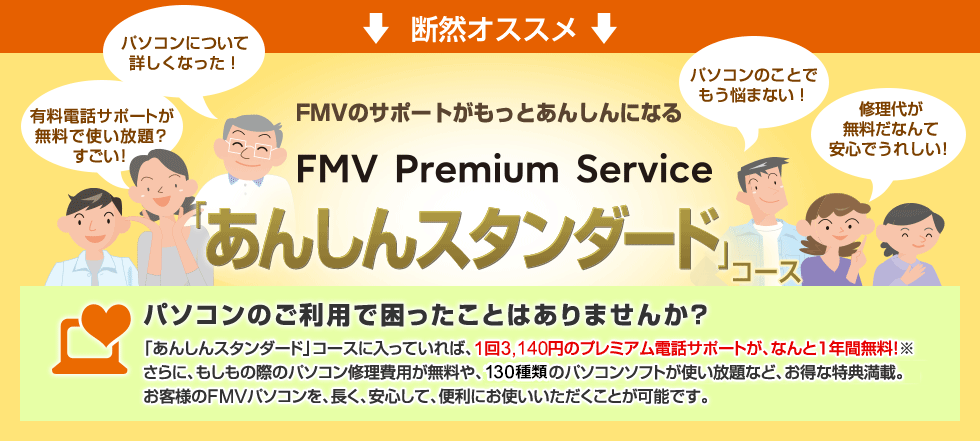 断然オススメ 「あんしんスタンダード」コース 「あんしんスタンダード」コースに入っていれば、1回3,140円のプレミアム電話サポートが、なんと1年間無料!※さらに、もしもの際のパソコン修理費用が無料や、130種類のパソコンソフトが使い放題など、お得な特典満載。お客様のFMVパソコンを、長く、安心して、便利にお使いいただくことが可能です。
